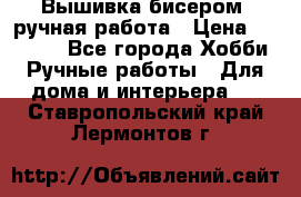 Вышивка бисером, ручная работа › Цена ­ 15 000 - Все города Хобби. Ручные работы » Для дома и интерьера   . Ставропольский край,Лермонтов г.